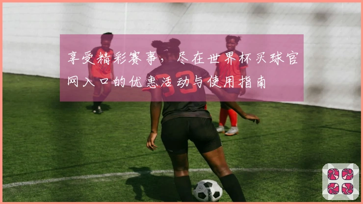 享受精彩赛事,尽在世界杯买球官网入口的优惠活动与使用指南